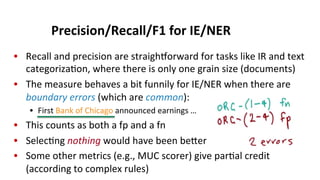 Precision/Recall/F1	
  for	
  IE/NER	
  
•  Recall	
  and	
  precision	
  are	
  straighNorward	
  for	
  tasks	
  like	
  IR	
  and	
  text	
  
categoriza(on,	
  where	
  there	
  is	
  only	
  one	
  grain	
  size	
  (documents)	
  
•  The	
  measure	
  behaves	
  a	
  bit	
  funnily	
  for	
  IE/NER	
  when	
  there	
  are	
  
boundary	
  errors	
  (which	
  are	
  common):	
  
•  First	
  Bank	
  of	
  Chicago	
  announced	
  earnings	
  …	
  
•  This	
  counts	
  as	
  both	
  a	
  fp	
  and	
  a	
  fn	
  
•  Selec(ng	
  nothing	
  would	
  have	
  been	
  beeer	
  
•  Some	
  other	
  metrics	
  (e.g.,	
  MUC	
  scorer)	
  give	
  par(al	
  credit	
  
(according	
  to	
  complex	
  rules)	
  
 