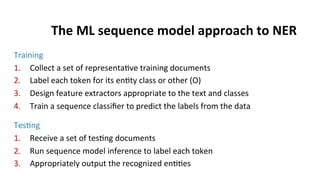 The	
  ML	
  sequence	
  model	
  approach	
  to	
  NER	
  
Training	
  
1.  Collect	
  a	
  set	
  of	
  representa(ve	
  training	
  documents	
  
2.  Label	
  each	
  token	
  for	
  its	
  en(ty	
  class	
  or	
  other	
  (O)	
  
3.  Design	
  feature	
  extractors	
  appropriate	
  to	
  the	
  text	
  and	
  classes	
  
4.  Train	
  a	
  sequence	
  classiﬁer	
  to	
  predict	
  the	
  labels	
  from	
  the	
  data	
  
	
  
Tes(ng	
  
1.  Receive	
  a	
  set	
  of	
  tes(ng	
  documents	
  
2.  Run	
  sequence	
  model	
  inference	
  to	
  label	
  each	
  token	
  
3.  Appropriately	
  output	
  the	
  recognized	
  en((es	
  
 