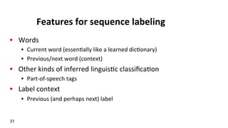 Features	
  for	
  sequence	
  labeling	
  
•  Words	
  
•  Current	
  word	
  (essen(ally	
  like	
  a	
  learned	
  dic(onary)	
  
•  Previous/next	
  word	
  (context)	
  
•  Other	
  kinds	
  of	
  inferred	
  linguis(c	
  classiﬁca(on	
  
•  Part-­‐of-­‐speech	
  tags	
  
•  Label	
  context	
  
•  Previous	
  (and	
  perhaps	
  next)	
  label	
  
37	
  
 