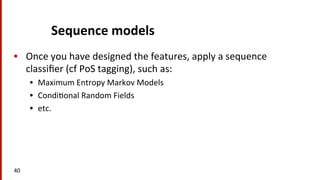Sequence	
  models	
  
•  Once	
  you	
  have	
  designed	
  the	
  features,	
  apply	
  a	
  sequence	
  
classiﬁer	
  (cf	
  PoS	
  tagging),	
  such	
  as:	
  
•  Maximum	
  Entropy	
  Markov	
  Models	
  
•  Condi(onal	
  Random	
  Fields	
  
•  etc.	
  
40	
  
 