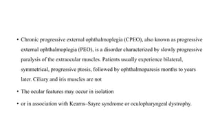 • Chronic progressive external ophthalmoplegia (CPEO), also known as progressive
external ophthalmoplegia (PEO), is a disorder characterized by slowly progressive
paralysis of the extraocular muscles. Patients usually experience bilateral,
symmetrical, progressive ptosis, followed by ophthalmoparesis months to years
later. Ciliary and iris muscles are not
• The ocular features may occur in isolation
• or in association with Kearns–Sayre syndrome or oculopharyngeal dystrophy.
 