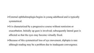 External ophthalmoplegia begins in young adulthood and is typically
symmetrical.
It is characterized by a progressive course without remission or
exacerbation. Initially up gaze is involved; subsequently lateral gaze is
affected so that the eyes may become virtually fixed.
Because of this symmetrical loss of eye movement, diplopia is rare
although reading may be a problem due to inadequate convergence.
 