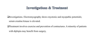 Investigations. Electromyography shows myotonic and myopathic potentials;
serum creatine kinase is elevated.
Treatment involves exercise and prevention of contractures. A minority of patients
with diplopia may benefit from surgery.
 