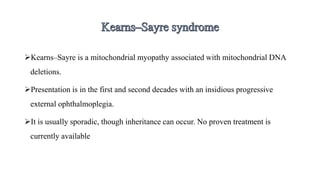 Kearns–Sayre is a mitochondrial myopathy associated with mitochondrial DNA
deletions.
Presentation is in the first and second decades with an insidious progressive
external ophthalmoplegia.
It is usually sporadic, though inheritance can occur. No proven treatment is
currently available
 