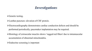Genetic testing.
Lumbar puncture: elevation of CSF protein.
Electrocardiography demonstrates cardiac conduction defects and should be
performed periodically; pacemaker implantation may be required.
Histology of extraocular muscles shows ‘ragged red fibers' due to intramuscular
accumulation of abnormal mitochondria.
Endocrine screening is important
 