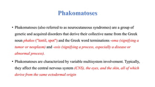 • Phakomatoses (also referred to as neurocutaneous syndromes) are a group of
genetic and acquired disorders that derive their collective name from the Greek
noun phakos ("lentil, spot") and the Greek word terminations -oma (signifying a
tumor or neoplasm) and -osis (signifying a process, especially a disease or
abnormal process).
• Phakomatoses are characterized by variable multisystem involvement. Typically,
they affect the central nervous system (CNS), the eyes, and the skin, all of which
derive from the same ectodermal origin
 