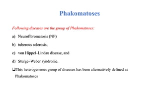 Following diseases are the group of Phakomatoses:
a) Neurofibromatosis (NF)
b) tuberous sclerosis,
c) von Hippel–Lindau disease, and
d) Sturge–Weber syndrome.
This heterogeneous group of diseases has been alternatively defined as
Phakomatoses
 