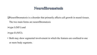 Neurofibromatosis is a disorder that primarily affects cell growth in neural tissues.
The two main forms are neurofibromatosis
type I (NF1) and
type II (NF2).
• Both may show segmental involvement in which the features are confined to one
or more body segments.
 