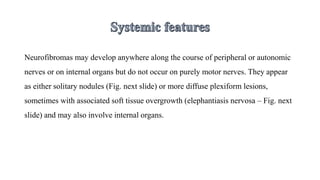 Neurofibromas may develop anywhere along the course of peripheral or autonomic
nerves or on internal organs but do not occur on purely motor nerves. They appear
as either solitary nodules (Fig. next slide) or more diffuse plexiform lesions,
sometimes with associated soft tissue overgrowth (elephantiasis nervosa – Fig. next
slide) and may also involve internal organs.
 