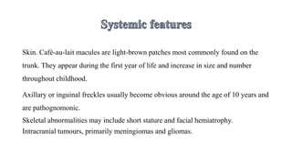 Skin. Café-au-lait macules are light-brown patches most commonly found on the
trunk. They appear during the first year of life and increase in size and number
throughout childhood.
Axillary or inguinal freckles usually become obvious around the age of 10 years and
are pathognomonic.
Skeletal abnormalities may include short stature and facial hemiatrophy.
Intracranial tumours, primarily meningiomas and gliomas.
 