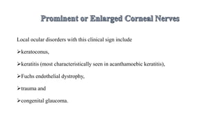 Local ocular disorders with this clinical sign include
keratoconus,
keratitis (most characteristically seen in acanthamoebic keratitis),
Fuchs endothelial dystrophy,
trauma and
congenital glaucoma.
 