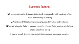 Systemic features
Symptoms typically first occur in the third–sixth decades with weakness of the
hands and difficulty in walking.
Peripheral: Difficulty in releasing grip, muscle wasting and weakness.
Central. Mournful facial expression caused by bilateral facial wasting with hollow
cheeks (myotonic facies),
slurred speech from involvement of the tongue and pharyngeal muscles.
 