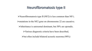 Neurofibromatosis type II (NF2) is less common than NF1;
mutations in the NF2 gene on chromosome 22 are causative.
Inheritance is autosomal dominant, but 50% are sporadic.
Various diagnostic criteria have been described,
but often include bilateral acoustic neuroma (90%)
 