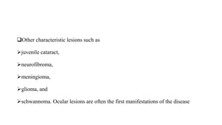 Other characteristic lesions such as
juvenile cataract,
neurofibroma,
meningioma,
glioma, and
schwannoma. Ocular lesions are often the first manifestations of the disease
 