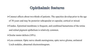 Cataract affects about two-thirds of patients. The opacities develop prior to the age
of 30 years and may be posterior subcapsular or capsular, cortical or mixed.
Fundus. Epiretinal membrane is frequent, and combined hamartoma of the retina
and retinal pigment epithelium is relatively common.
Ocular motor defects (10%).
Less common. Optic nerve sheath meningioma, optic nerve glioma, unilateral
Lisch nodules, abnormal electroretinogram.
 