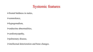 Systemic features
frontal baldness in males,
somnolence,
hypogonadism,
endocrine abnormalities,
cardiomyopathy,
pulmonary disease,
intellectual deterioration and bone changes.
 