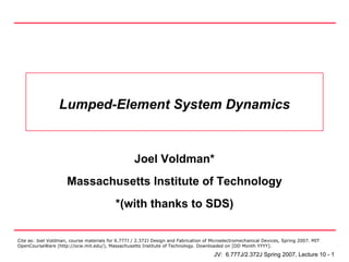 Lumped-Element System Dynamics


                                                   Joel Voldman*
                     Massachusetts Institute of Technology
                                           *(with thanks to SDS)

Cite as: Joel Voldman, course materials for 6.777J / 2.372J Design and Fabrication of Microelectromechanical Devices, Spring 2007. MIT
OpenCourseWare (http://ocw.mit.edu/), Massachusetts Institute of Technology. Downloaded on [DD Month YYYY].

                                                                                       JV: 6.777J/2.372J Spring 2007, Lecture 10 - 1
 
