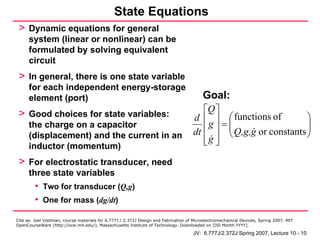 State Equations
 > Dynamic equations for general
      system (linear or nonlinear) can be
      formulated by solving equivalent
      circuit
 > In general, there is one state variable
      for each independent energy-storage
      element (port)                                                                      Goal:
 > Good choices for state variables:                                                    ⎡Q ⎤
                                                                                     d ⎢ ⎥ ⎛ functions of            ⎞
                                                                                                ⎜                    ⎟
      the charge on a capacitor                                                         ⎢ g ⎥ = ⎜ Q,g,g or constants ⎟
                                                                                        ⎢g ⎥ ⎝                       ⎠
      (displacement) and the current in an                                           dt
      inductor (momentum)                                                               ⎣ ⎦

 > For electrostatic transducer, need
      three state variables
         • Two for transducer (Q,g)
         • One for mass (dg/dt)
Cite as: Joel Voldman, course materials for 6.777J / 2.372J Design and Fabrication of Microelectromechanical Devices, Spring 2007. MIT
OpenCourseWare (http://ocw.mit.edu/), Massachusetts Institute of Technology. Downloaded on [DD Month YYYY].

                                                                                     JV: 6.777J/2.372J Spring 2007, Lecture 10 - 10
 
