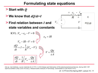 Formulating state equations
 > Start with Q
                                                                                                   + eR - I
 > We know that dQ/dt=I                                                                                  R        +               C
                                                                                       +
 > Find relation between I and                                                Vin                                  V
                                                                                       -                                      W(Q,g)

      state variables and constants                                                                                -

         KVL : Vin − eR − V = 0
                                                             eR = IR
                 Vin − IR − V = 0
              dQ        1
                 = I = (Vin − V )
              dt        R                                          Qg
                                                                V=
                                                                   εA
               dQ 1 ⎛      Qg ⎞
                 = ⎜ Vin −
               dt R ⎝      εA⎟⎠
Cite as: Joel Voldman, course materials for 6.777J / 2.372J Design and Fabrication of Microelectromechanical Devices, Spring 2007. MIT
OpenCourseWare (http://ocw.mit.edu/), Massachusetts Institute of Technology. Downloaded on [DD Month YYYY].

                                                                                     JV: 6.777J/2.372J Spring 2007, Lecture 10 - 11
 