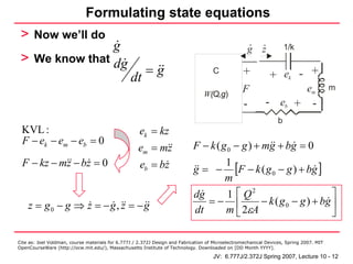 Formulating state equations
 > Now we’ll do                                                                                     .
                g                                                                                          .          1/k
                                                                                                    g      z
 > We know that dg
                                                        =g                           C            +            + ek - +
                                                 dt
                                                                                                  F                           em         m
                                                                                 W(Q,g)
                                                                                                   -        - eb + -
                                                                                                                  b
 KVL :                                               ek = kz
 F − ek − em − eb = 0                                                       F − k ( g 0 − g ) + mg + bg = 0
                                                    em = mz
 F − kz − mz − bz = 0                                eb = bz                      1
                                                                             g = − [F − k ( g 0 − g ) + bg ]
                                                                                  m
                                                                             dg   1 ⎡ Q2                       ⎤
    z = g0 − g ⇒ z = − g, z = − g                                               =− ⎢      − k ( g 0 − g ) + bg ⎥
                                                                             dt   m ⎣ 2εA                      ⎦

Cite as: Joel Voldman, course materials for 6.777J / 2.372J Design and Fabrication of Microelectromechanical Devices, Spring 2007. MIT
OpenCourseWare (http://ocw.mit.edu/), Massachusetts Institute of Technology. Downloaded on [DD Month YYYY].

                                                                                     JV: 6.777J/2.372J Spring 2007, Lecture 10 - 12
 