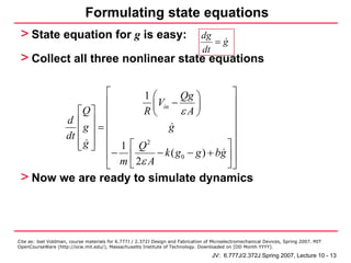 Formulating state equations
 > State equation for g is easy:                                                 dg
                                                                                    =g
                                                                                 dt
 > Collect all three nonlinear state equations

                              ⎡         1⎛        Qg ⎞            ⎤
                              ⎢           ⎜ Vin −      ⎟          ⎥
                        ⎡Q ⎤ ⎢          R⎝        εA⎠             ⎥
                     d ⎢ ⎥ ⎢                                      ⎥
                          g⎥=                  g
                     dt ⎢     ⎢                                   ⎥
                        ⎢ g ⎥ ⎢ 1 ⎡ Q2
                        ⎣ ⎦                                     ⎤⎥
                              ⎢ − m ⎢ 2ε A − k ( g 0 − g ) + bg ⎥ ⎥
                              ⎣     ⎣                           ⎦⎦
 > Now we are ready to simulate dynamics



Cite as: Joel Voldman, course materials for 6.777J / 2.372J Design and Fabrication of Microelectromechanical Devices, Spring 2007. MIT
OpenCourseWare (http://ocw.mit.edu/), Massachusetts Institute of Technology. Downloaded on [DD Month YYYY].

                                                                                     JV: 6.777J/2.372J Spring 2007, Lecture 10 - 13
 