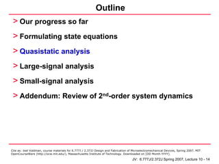 Outline
 > Our progress so far
 > Formulating state equations
 > Quasistatic analysis
 > Large-signal analysis
 > Small-signal analysis
 > Addendum: Review of 2nd-order system dynamics




Cite as: Joel Voldman, course materials for 6.777J / 2.372J Design and Fabrication of Microelectromechanical Devices, Spring 2007. MIT
OpenCourseWare (http://ocw.mit.edu/), Massachusetts Institute of Technology. Downloaded on [DD Month YYYY].

                                                                                     JV: 6.777J/2.372J Spring 2007, Lecture 10 - 14
 