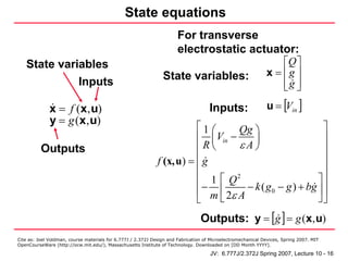State equations
                                                                       For transverse
                                                                       electrostatic actuator:
   State variables                                                                                                ⎡Q ⎤
                                                                State variables:                              x = ⎢g ⎥
             Inputs                                                                                               ⎢g ⎥
                                                                                                                  ⎣ ⎦

              x = f (x, u)                                                           Inputs:                  u = [Vin ]
              y = g (x, u)
                                                                        ⎡1 ⎛        Qg ⎞                    ⎤
                                                                        ⎢ ⎜ Vin −      ⎟                    ⎥
          Outputs                                                       ⎢R ⎝        εA⎠                     ⎥
                                                              f (x,u) = ⎢ g                                 ⎥
                                                                        ⎢                                   ⎥
                                                                        ⎢ 1⎡Q      2
                                                                                                          ⎤⎥
                                                                        ⎢ − m ⎢ 2ε A − k ( g 0 − g ) + bg ⎥ ⎥
                                                                        ⎣     ⎣                           ⎦⎦
                                                                                 Outputs: y = [g ] = g (x, u)
Cite as: Joel Voldman, course materials for 6.777J / 2.372J Design and Fabrication of Microelectromechanical Devices, Spring 2007. MIT
OpenCourseWare (http://ocw.mit.edu/), Massachusetts Institute of Technology. Downloaded on [DD Month YYYY].

                                                                                     JV: 6.777J/2.372J Spring 2007, Lecture 10 - 16
 