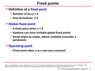 Fixed points
 > Definition of a fixed point
         • Solution of f(x,u) = 0
         • time derivatives 0
 > Global fixed point
         • A fixed point when u = 0
         • Systems can have multiple global fixed points
         • Some might be stable, others unstable (consider a
            pendulum)

 > Operating point
         • Fixed point when u is a non-zero constant



Cite as: Joel Voldman, course materials for 6.777J / 2.372J Design and Fabrication of Microelectromechanical Devices, Spring 2007. MIT
OpenCourseWare (http://ocw.mit.edu/), Massachusetts Institute of Technology. Downloaded on [DD Month YYYY].

                                                                                     JV: 6.777J/2.372J Spring 2007, Lecture 10 - 17
 