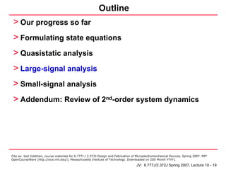 Outline
 > Our progress so far
 > Formulating state equations
 > Quasistatic analysis
 > Large-signal analysis
 > Small-signal analysis
 > Addendum: Review of 2nd-order system dynamics




Cite as: Joel Voldman, course materials for 6.777J / 2.372J Design and Fabrication of Microelectromechanical Devices, Spring 2007. MIT
OpenCourseWare (http://ocw.mit.edu/), Massachusetts Institute of Technology. Downloaded on [DD Month YYYY].

                                                                                     JV: 6.777J/2.372J Spring 2007, Lecture 10 - 19
 