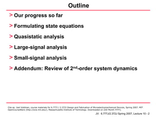 Outline
 > Our progress so far
 > Formulating state equations
 > Quasistatic analysis
 > Large-signal analysis
 > Small-signal analysis
 > Addendum: Review of 2nd-order system dynamics




Cite as: Joel Voldman, course materials for 6.777J / 2.372J Design and Fabrication of Microelectromechanical Devices, Spring 2007. MIT
OpenCourseWare (http://ocw.mit.edu/), Massachusetts Institute of Technology. Downloaded on [DD Month YYYY].

                                                                                       JV: 6.777J/2.372J Spring 2007, Lecture 10 - 2
 