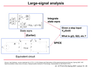 Large-signal analysis


                        ⎡1 ⎛    Qg ⎞                    ⎤
                        ⎢ ⎜V −     ⎟                    ⎥
              d  ⎡Q ⎤ ⎢ R ⎝ in εA ⎠                     ⎥                      Integrate
                 ⎢g ⎥ = ⎢g                              ⎥                      state eqns
              dt ⎢ g ⎥ ⎢ 1 ⎡ Q 2
                 ⎣ ⎦                                  ⎤⎥
                          − ⎢
                        ⎢ m 2εA  − k ( g 0 − g ) + bg ⎥ ⎥
                        ⎣    ⎣                        ⎦⎦                                               Given a step input
                                   State eqns                                                          Vin(t)u(t)

                                          (Earlier)                                                    What is g(t), Q(t), etc.?
                                                      .   .       1/k
                               I                      g   z

                     R       +           C        +                                       SPICE
        +                                         F                            m
Vin                          V
        -                             W(Q,g)
                              -                   -
                                                              b

                         Equivalent circuit

      Cite as: Joel Voldman, course materials for 6.777J / 2.372J Design and Fabrication of Microelectromechanical Devices, Spring 2007. MIT
      OpenCourseWare (http://ocw.mit.edu/), Massachusetts Institute of Technology. Downloaded on [DD Month YYYY].

                                                                                           JV: 6.777J/2.372J Spring 2007, Lecture 10 - 20
 