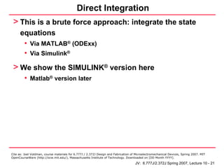 Direct Integration
 > This is a brute force approach: integrate the state
      equations
       • Via MATLAB® (ODExx)
       • Via Simulink®
 > We show the SIMULINK® version here
         • Matlab® version later




Cite as: Joel Voldman, course materials for 6.777J / 2.372J Design and Fabrication of Microelectromechanical Devices, Spring 2007. MIT
OpenCourseWare (http://ocw.mit.edu/), Massachusetts Institute of Technology. Downloaded on [DD Month YYYY].

                                                                                     JV: 6.777J/2.372J Spring 2007, Lecture 10 - 21
 