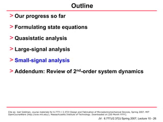 Outline
 > Our progress so far
 > Formulating state equations
 > Quasistatic analysis
 > Large-signal analysis
 > Small-signal analysis
 > Addendum: Review of 2nd-order system dynamics




Cite as: Joel Voldman, course materials for 6.777J / 2.372J Design and Fabrication of Microelectromechanical Devices, Spring 2007. MIT
OpenCourseWare (http://ocw.mit.edu/), Massachusetts Institute of Technology. Downloaded on [DD Month YYYY].

                                                                                     JV: 6.777J/2.372J Spring 2007, Lecture 10 - 26
 