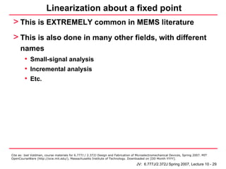 Linearization about a fixed point
 > This is EXTREMELY common in MEMS literature
 > This is also done in many other fields, with different
      names
       • Small-signal analysis
       • Incremental analysis
       • Etc.




Cite as: Joel Voldman, course materials for 6.777J / 2.372J Design and Fabrication of Microelectromechanical Devices, Spring 2007. MIT
OpenCourseWare (http://ocw.mit.edu/), Massachusetts Institute of Technology. Downloaded on [DD Month YYYY].

                                                                                     JV: 6.777J/2.372J Spring 2007, Lecture 10 - 29
 
