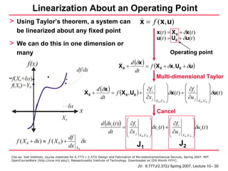 Linearization About an Operating Point
> Using Taylor’s theorem, a system can                                                  x = f (x, u)
    be linearized about any fixed point                                                            x (t ) = X 0 + δx (t )
                                                                                                   u(t ) = U0 + δu(t )
> We can do this in one dimension or
    many                                                                                                    Operating point
                                                                                  d (δx )
           f(x)                                                          X0 +             = f (X 0 + δx, U0 + δu)
                                             df/dx                                  dt
~ f(X0+δ x)                                                                                    Multi-dimensional Taylor
 f( X0)=Y0                                                                        ⎛ ∂f                      ⎞          ⎛                 ⎞
                                                        d (δx )                                             ⎟δx (t ) + ⎜ ∂f i
                                                   X0 +         = f (X 0 , U0 ) + ⎜ i
                                                                                  ⎜ ∂x                      ⎟          ⎜ ∂u
                                                                                                                                         ⎟δu(t )
                                                                                                                                         ⎟
                                                          dt
                                                                                  ⎝ j              X 0 ,U 0 ⎠          ⎝ j      X 0 ,U 0 ⎠
                                        δx
                                               x                                                   Cancel
                                   X0
                                                             d (δxi (t ) ) ⎛ ∂f i               ⎞          ⎛
                                                                                                ⎟δx (t ) + ⎜ ∂f i
                                                                                                                              ⎞
                                                                          =⎜
                                                                           ⎜ ∂x                 ⎟ i        ⎜ ∂u
                                                                                                                              ⎟δu (t )
                                                                                                                              ⎟ i
                                                                 dt
                                        df                                 ⎝ j         X 0 ,U 0 ⎠          ⎝ j       X 0 ,U 0 ⎠
    f ( X 0 + δx ) ≈ f ( X 0 ) +                  δx                                                              J2
                                        dx   X0
                                                                                      J1
 Cite as: Joel Voldman, course materials for 6.777J / 2.372J Design and Fabrication of Microelectromechanical Devices, Spring 2007. MIT
 OpenCourseWare (http://ocw.mit.edu/), Massachusetts Institute of Technology. Downloaded on [DD Month YYYY].

                                                                                      JV: 6.777J/2.372J Spring 2007, Lecture 10 - 30
 