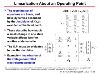Linearization About an Operating Point
> The resulting set of                                                                    δx (t ) = J1δx + J2δu(t)
    equations are linear, and                                                              ⎡ ∂f1                                       ⎤
                                                                                                           ∂f1            ∂f1
    have dynamics described                                                                ⎢                                           ⎥
                                                                                           ⎢ ∂Q O.P.       ∂g     O. P.
                                                                                                                          ∂g     O. P. ⎥
    by the Jacobians of f(x,u)                                                             ⎢ ∂f            ∂f 2           ∂f 2         ⎥
                                                                                      J1 = ⎢ 2                                         ⎥
    evaluted at the fixed point.                                                           ⎢ ∂Q O.P.       ∂g     O. P.
                                                                                                                          ∂g     O. P. ⎥
                                                                                           ⎢ ∂f 3          ∂f 3           ∂f 3         ⎥
> These describe how much                                                                  ⎢                                           ⎥
                                                                                           ⎢ ∂Q O.P.
                                                                                           ⎣               ∂g     O.P.
                                                                                                                          ∂g     O. P. ⎥
                                                                                                                                       ⎦
    a small change in one state
                                          ⎛                                                                    ⎞
    variable affects itself or            ⎜ g0ˆ                                                  Q0            ⎟
                                          ⎜ −                                                −              0 ⎟
    another state variable                ⎜ RεA                                                  RεA           ⎟       ⎛1⎞
                                  ⎛ δQ ⎞ ⎜                                                                     ⎟⎛ δQ ⎞ ⎜ ⎟
    The O.P. must be evaluated d ⎜ δg ⎟ = ⎜ 0                                                      0        1 ⎟⎜ ⎟ ⎜ R ⎟
>                                 ⎜ ⎟                                                                             δg +
                                                                                                               ⎟⎜ ⎟ ⎜ 0 ⎟ in
                                                                                                                             (δV )
    to use the Jacobian        dt ⎜ ⎟ ⎜                                                                         ⎜ ⎟ ⎜ ⎟
                                  ⎝ δg ⎠ ⎜ Q0                                                      k         b ⎟⎝ δg ⎠ ⎜ 0 ⎟
                                          ⎜−                                                   −           − ⎟         ⎝ ⎠
>   Example – linearization of            ⎜ mεA                                                    m         m⎟
    the voltage-controlled                ⎜                                                                    ⎟        J2
                                          ⎝                                                      J1            ⎠
    electrostatic actuator
Cite as: Joel Voldman, course materials for 6.777J / 2.372J Design and Fabrication of Microelectromechanical Devices, Spring 2007. MIT
OpenCourseWare (http://ocw.mit.edu/), Massachusetts Institute of Technology. Downloaded on [DD Month YYYY].

                                                                                     JV: 6.777J/2.372J Spring 2007, Lecture 10 - 31
 