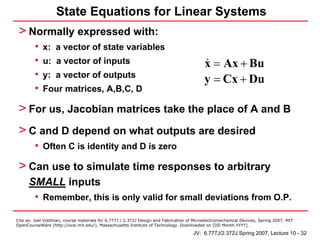 State Equations for Linear Systems
 > Normally expressed with:
         •   x: a vector of state variables
         •   u: a vector of inputs                                                         x = Ax + Bu
         •   y: a vector of outputs
                                                                                           y = Cx + Du
         •   Four matrices, A,B,C, D

 > For us, Jacobian matrices take the place of A and B
 > C and D depend on what outputs are desired
         • Often C is identity and D is zero
 > Can use to simulate time responses to arbitrary
      SMALL inputs
       • Remember, this is only valid for small deviations from O.P.

Cite as: Joel Voldman, course materials for 6.777J / 2.372J Design and Fabrication of Microelectromechanical Devices, Spring 2007. MIT
OpenCourseWare (http://ocw.mit.edu/), Massachusetts Institute of Technology. Downloaded on [DD Month YYYY].

                                                                                     JV: 6.777J/2.372J Spring 2007, Lecture 10 - 32
 