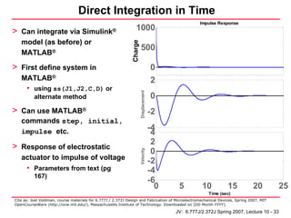 Direct Integration in Time
                                                                                                             Impulse Response

> Can integrate via Simulink®                                             1000
   model (as before) or




                                                                     Charge
                                                             Charge (Q)
                                                                              500
   MATLAB®

> First define system in                                                                     0
   MATLAB®                                                                                   2
      • using ss(J1,J2,C,D) or




                                                                              Displacement
          alternate method                                                                   0
> Can use MATLAB®                                                                            -2
   commands step, initial,
   impulse etc.                                                                              -4
                                                                                              4
                                                                                              2
> Response of electrostatic
                                                                                              0
                                                                              Velocity


   actuator to impulse of voltage
                                                                                             -2
      • Parameters from text (pg                                                             -4
          167)
                                                                                             -6
                                                                                               0    5         10          15         20         25
                                                                                                                 Time (sec)
Cite as: Joel Voldman, course materials for 6.777J / 2.372J Design and Fabrication of Microelectromechanical Devices, Spring 2007. MIT
OpenCourseWare (http://ocw.mit.edu/), Massachusetts Institute of Technology. Downloaded on [DD Month YYYY].

                                                                                                   JV: 6.777J/2.372J Spring 2007, Lecture 10 - 33
 