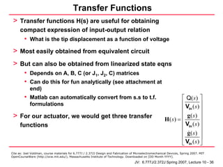Transfer Functions
 > Transfer functions H(s) are useful for obtaining
      compact expression of input-output relation
         • What is the tip displacement as a function of voltage
 > Most easily obtained from equivalent circuit
 > But can also be obtained from linearized state eqns
         • Depends on A, B, C (or J1, J2, C) matrices
         • Can do this for fun analytically (see attachment at
            end)
         • Matlab can automatically convert from s.s to t.f.                                                     ⎡ Q( s ) ⎤
            formulations                                                                                         ⎢           ⎥
                                                                                                                 ⎢ Vin ( s ) ⎥
 > For our actuator, we would get three transfer                                                                 ⎢ g( s) ⎥
                                                                                                          H(s) = ⎢           ⎥
      functions                                                                                                  ⎢ Vin ( s ) ⎥
                                                                                                                 ⎢ g( s) ⎥
                                                                                                                 ⎢           ⎥
                                                                                                                 ⎣ Vin ( s ) ⎦
Cite as: Joel Voldman, course materials for 6.777J / 2.372J Design and Fabrication of Microelectromechanical Devices, Spring 2007. MIT
OpenCourseWare (http://ocw.mit.edu/), Massachusetts Institute of Technology. Downloaded on [DD Month YYYY].

                                                                                     JV: 6.777J/2.372J Spring 2007, Lecture 10 - 36
 