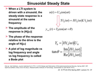 Sinusoidal Steady State
 > When a LTI system is
      driven with a sinusoid, the                                      u (t ) = U 0 cos(ωt )
      steady-state response is a
      sinusoid at the same                                                               Y ( jω ) = H ( jω )U ( jω )
      frequency
 > The amplitude of the                                          y sss (t ) = Y0 cos(ωt + θ )
      response is |H(jω)|
 > The phase of the response
      relative to the drive is the
      angle of H(jω)                                                            Y0 = H ( jω ) U 0
 > A plot of log magnitude vs                                                     Im{H ( jω )}
                                                                           tanθ =
                                                                                  Re{H ( jω )}
      log frequency and angle
      vs log frequency is called
      a Bode plot

Cite as: Joel Voldman, course materials for 6.777J / 2.372J Design and Fabrication of Microelectromechanical Devices, Spring 2007. MIT
OpenCourseWare (http://ocw.mit.edu/), Massachusetts Institute of Technology. Downloaded on [DD Month YYYY].

                                                                                     JV: 6.777J/2.372J Spring 2007, Lecture 10 - 37
 