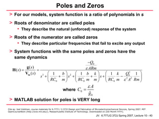 Poles and Zeros
 > For our models, system function is a ratio of polynomials in s
 > Roots of denominator are called poles
         • They describe the natural (unforced) response of the system
 > Roots of the numerator are called zeros
         • They describe particular frequencies that fail to excite any output
 > System functions with the same poles and zeros have the
      same dynamics
                                            −Q0
            g( s)                          ε ARm
    H(s) =           =
           Vin ( s )    3 ⎛ 1   b⎞ 2 ⎛ 1 b k⎞ ⎛ 1 k       Q02 1 ⎞
                       s +⎜    + ⎟s +⎜        + ⎟s+⎜    − 2 2   ⎟
                          ⎝ RC0 m ⎠  ⎝ RC0 m m ⎠ ⎝ RC0 m ε A Rm ⎠
                                                                             εA
                                                     where C0 =
                                                                              ˆ
                                                                              g0
 > MATLAB solution for poles is VERY long
Cite as: Joel Voldman, course materials for 6.777J / 2.372J Design and Fabrication of Microelectromechanical Devices, Spring 2007. MIT
OpenCourseWare (http://ocw.mit.edu/), Massachusetts Institute of Technology. Downloaded on [DD Month YYYY].

                                                                                     JV: 6.777J/2.372J Spring 2007, Lecture 10 - 40
 