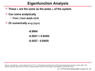 Eigenfunction Analysis
 > These λ are the same as the poles si of the system
 > Can solve analytically
         • Find λ from det(A-λI)=0
 > Or numerically eig(sys)

                                      -8.9904
                                      -0.2627 + 0.8455i
                                      -0.2627 - 0.8455i




Cite as: Joel Voldman, course materials for 6.777J / 2.372J Design and Fabrication of Microelectromechanical Devices, Spring 2007. MIT
OpenCourseWare (http://ocw.mit.edu/), Massachusetts Institute of Technology. Downloaded on [DD Month YYYY].

                                                                                     JV: 6.777J/2.372J Spring 2007, Lecture 10 - 44
 