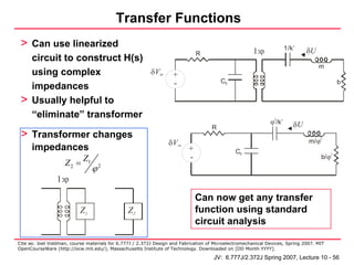 Transfer Functions
 > Can use linearized
                                                                              R                        1:ϕ            1/k’    δU
      circuit to construct H(s)
                                                                                                                                   m
      using complex                                       δVin     +
      impedances                                                   -                    C0                                                   b


 >    Usually helpful to
      “eliminate” transformer
                                                                                                              ϕ2/k’      δU
                                                                                    R
 > Transformer changes                                                                                                         m/ϕ2
                                                                 δVin
      impedances                                                          +                    C0
                            Z1                                            -                                                         b/ϕ
                                                                                                                                         2

                    Z2 =
                                 ϕ2
                 1:ϕ

                                                                              Can now get any transfer
                           Z1                   Z2                            function using standard
                                                                              circuit analysis

Cite as: Joel Voldman, course materials for 6.777J / 2.372J Design and Fabrication of Microelectromechanical Devices, Spring 2007. MIT
OpenCourseWare (http://ocw.mit.edu/), Massachusetts Institute of Technology. Downloaded on [DD Month YYYY].

                                                                                     JV: 6.777J/2.372J Spring 2007, Lecture 10 - 56
 