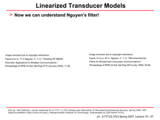 Linearized Transducer Models
    > Now we can understand Nguyen’s filter!




Image removed due to copyright restrictions.                                    Image removed due to copyright restrictions.

Figure 9 on p. 17 in Nguyen, C. T.-C. "Vibrating RF MEMS                        Figure 12 on p. 62 in: Nguyen, C. T.-C. "Micromechanical

Overview: Applications to Wireless Communications."                             Filters for Miniaturized Low-power Communications."
Proceedings of SPIE Int Soc Opt Eng 5715 (January 2005): 11-25.                 Proceedings of SPIE Int Soc Opt Eng 3673 (July 1999): 55-66.




  Cite as: Joel Voldman, course materials for 6.777J / 2.372J Design and Fabrication of Microelectromechanical Devices, Spring 2007. MIT
  OpenCourseWare (http://ocw.mit.edu/), Massachusetts Institute of Technology. Downloaded on [DD Month YYYY].

                                                                                       JV: 6.777J/2.372J Spring 2007, Lecture 10 - 57
 