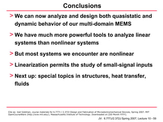 Conclusions
 > We can now analyze and design both quasistatic and
      dynamic behavior of our multi-domain MEMS

 > We have much more powerful tools to analyze linear
      systems than nonlinear systems

 > But most systems we encounter are nonlinear
 > Linearization permits the study of small-signal inputs
 > Next up: special topics in structures, heat transfer,
      fluids




Cite as: Joel Voldman, course materials for 6.777J / 2.372J Design and Fabrication of Microelectromechanical Devices, Spring 2007. MIT
OpenCourseWare (http://ocw.mit.edu/), Massachusetts Institute of Technology. Downloaded on [DD Month YYYY].

                                                                                     JV: 6.777J/2.372J Spring 2007, Lecture 10 - 59
 