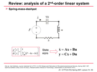 Review: analysis of a 2nd-order linear system
 > Spring-mass-dashpot

                                                   .            1/k
                                                   x

                                                           + ek - +
                                     F
                                                +                 em                     m
                                                -
                                                            - eb + -
                                                                    b


            d ⎡ x⎤ ⎡ x                   ⎤                 State                      x = Ax + Bu
               ⎢ x ⎥ = ⎢ 1 (F − kx − bx )⎥
            dt ⎣ ⎦ ⎢ m ⎣                 ⎥
                                         ⎦
                                                           eqns                       y = Cx + Du


Cite as: Joel Voldman, course materials for 6.777J / 2.372J Design and Fabrication of Microelectromechanical Devices, Spring 2007. MIT
OpenCourseWare (http://ocw.mit.edu/), Massachusetts Institute of Technology. Downloaded on [DD Month YYYY].

                                                                                     JV: 6.777J/2.372J Spring 2007, Lecture 10 - 60
 