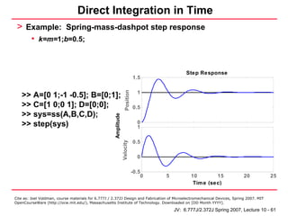 Direct Integration in Time
 > Example: Spring-mass-dashpot step response
         • k=m=1;b=0.5;


                                                                                                 Step Response
                                                                                1.5




                                                                     Position
                                                                                  1
   >> A=[0 1;-1 -0.5]; B=[0;1];
   >> C=[1 0;0 1]; D=[0;0];                                                     0.5
   >> sys=ss(A,B,C,D);                                Amplitude
   >> step(sys)                                                                   0
                                                                                  1

                                                                                0.5
                                                                  Velocity




                                                                                  0

                                                                                -0.5
                                                                                    0   5          10        15            20            25
                                                                                                    Tim e (sec)

Cite as: Joel Voldman, course materials for 6.777J / 2.372J Design and Fabrication of Microelectromechanical Devices, Spring 2007. MIT
OpenCourseWare (http://ocw.mit.edu/), Massachusetts Institute of Technology. Downloaded on [DD Month YYYY].

                                                                                            JV: 6.777J/2.372J Spring 2007, Lecture 10 - 61
 
