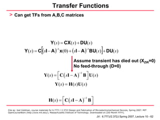 Transfer Functions
 > Can get TFs from A,B,C matrices




                                         Y ( s ) = CX ( s ) + DU( s )
                                [
               Y ( s ) = C (sI − A ) x (0) + (sI − A ) BU( s ) + DU( s )
                                              −1                           −1
                                                                                          ]
                                                               Assume transient has died out (XZIR=0)
                                                               No feed-through (D=0)

                                    Y( s) = ⎡C ( sI − A )−1 B ⎤ U( s )
                                            ⎣                   ⎦
                                          Y( s ) = H ( s )U( s )


                                       H ( s ) = ⎡C ( sI − A ) B ⎤
                                                              −1
                                                 ⎣               ⎦
Cite as: Joel Voldman, course materials for 6.777J / 2.372J Design and Fabrication of Microelectromechanical Devices, Spring 2007. MIT
OpenCourseWare (http://ocw.mit.edu/), Massachusetts Institute of Technology. Downloaded on [DD Month YYYY].

                                                                                     JV: 6.777J/2.372J Spring 2007, Lecture 10 - 62
 