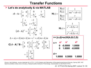 Transfer Functions
 > Let’s do analytically & via MATLAB                                                   ⎡ X( s ) ⎤ ⎡       1       ⎤
                                                                                        ⎢ F( s) ⎥ ⎢ 2
                      ⎡ s 0⎤ ⎡ 0            1 ⎤
                                                                                        ⎢
                                                                                                                   ⎥
                                                                                                 ⎥ = ⎢ ms + sb + k ⎥
           sI − A = ⎢       ⎥ − ⎢− k
                        0 s ⎦ ⎢ m − b m⎥
                                               ⎥                                H( s) =
                                                                                        ⎢ X( s ) ⎥ ⎢
                      ⎣         ⎣              ⎦                                                           s       ⎥
                                                                                        ⎢        ⎥ ⎢ ms 2 + sb + k ⎥
                        ⎡ s       −1 ⎤                                                  ⎣ F( s) ⎦ ⎣                ⎦
                      = ⎢k
                        ⎢ m    s+b ⎥                                                                ⎡        1      ⎤
                        ⎣            m⎥⎦                                                            ⎢ s 2 + 0.5s + 1⎥
                                                                                            H( s) = ⎢               ⎥
                             1 ⎡ s + b m 1⎤
                (sI − A ) = ⎢ k
                         −1
                                            ⎥                                                       ⎢        s      ⎥
                             Δ⎢−           s⎥                                                       ⎢ s + 0.5s + 1⎥
                                                                                                    ⎣   2
                                                                                                                    ⎦
                               ⎣      m     ⎦
        Δ = s ( s + b m) + k m = s 2 + s b m + k m                                >> [n,d]=ss2tf(A,B,C,D)

                     ⎡1 0⎤ 1 ⎡ s + b m 1⎤ ⎡0 ⎤                                    n=        s2    s1     s0
      C(sI − A ) B = ⎢
                −1
                           ⎥Δ⎢ k        ⎥⎢ ⎥
                                           1                                                0 -0.0000 1.0000
                     ⎣0 1 ⎦ ⎢ − m s ⎥ ⎢ m ⎥
                              ⎣         ⎦⎣ ⎦                                                0 1.0000 -0.0000
                           ⎡1 ⎤
                         1 ⎢ m⎥
                       =                                                          d=
                         Δ ⎢s ⎥                                                    1.0000              0.5000          1.0000
                           ⎣ m⎦
Cite as: Joel Voldman, course materials for 6.777J / 2.372J Design and Fabrication of Microelectromechanical Devices, Spring 2007. MIT
OpenCourseWare (http://ocw.mit.edu/), Massachusetts Institute of Technology. Downloaded on [DD Month YYYY].

                                                                                     JV: 6.777J/2.372J Spring 2007, Lecture 10 - 63
 