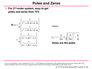 Poles and Zeros
 > For 2nd-order system, easy to get
      poles and zeros from TFs


                   ⎡             1          ⎤
                 1 ⎢s + sb m + k m⎥
                       2

          H(s) = ⎢                          ⎥
                 m⎢              s          ⎥                                  where
                   ⎢ s2 + s b m + k m ⎥
                   ⎣                        ⎦
                   ⎡          1           ⎤                                              b   ⎛ b ⎞    k
                                                                                                                   2

                   ⎢                      ⎥
                 1 ⎢ ( s − s1 )( s − s2 ) ⎥                                    s1,2 = −    ± ⎜    ⎟ −
               =                                                                        2m   ⎝ 2m ⎠ m
                 m⎢            s          ⎥
                   ⎢ ( s − s )( s − s ) ⎥                                      these are the poles
                   ⎣        1         2 ⎦




Cite as: Joel Voldman, course materials for 6.777J / 2.372J Design and Fabrication of Microelectromechanical Devices, Spring 2007. MIT
OpenCourseWare (http://ocw.mit.edu/), Massachusetts Institute of Technology. Downloaded on [DD Month YYYY].

                                                                                     JV: 6.777J/2.372J Spring 2007, Lecture 10 - 65
 